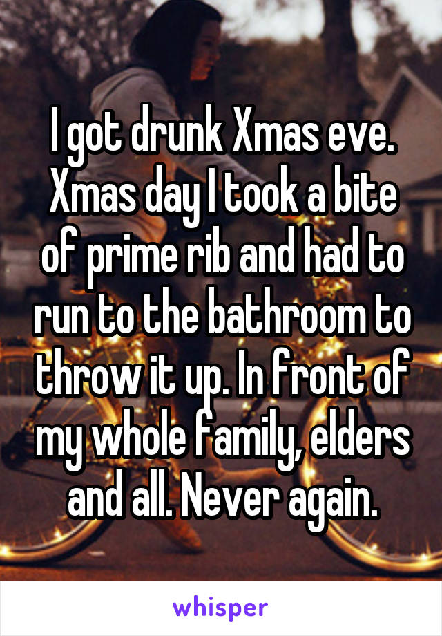 I got drunk Xmas eve. Xmas day I took a bite of prime rib and had to run to the bathroom to throw it up. In front of my whole family, elders and all. Never again.