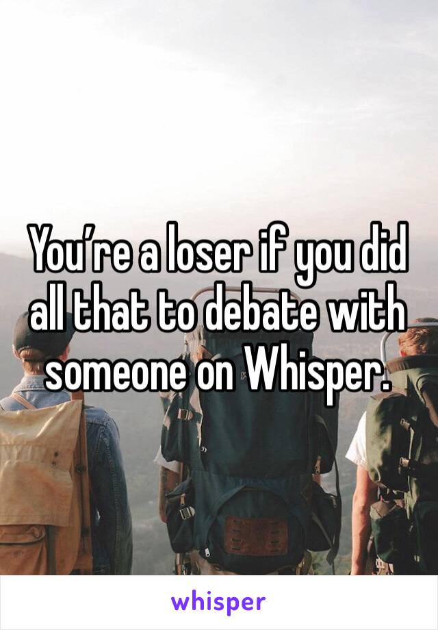 You’re a loser if you did all that to debate with someone on Whisper. 