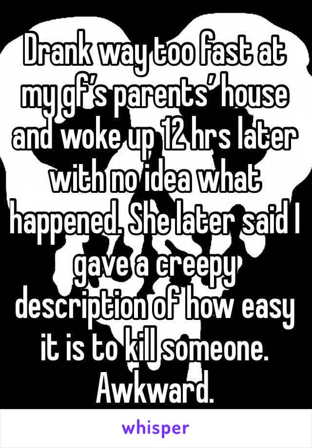 Drank way too fast at my gf’s parents’ house and woke up 12 hrs later with no idea what happened. She later said I gave a creepy description of how easy it is to kill someone. Awkward. 