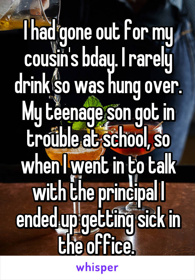 I had gone out for my cousin's bday. I rarely drink so was hung over. My teenage son got in trouble at school, so when I went in to talk with the principal I ended up getting sick in the office. 