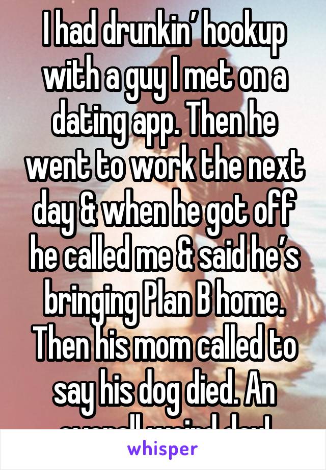 I had drunkin’ hookup with a guy I met on a dating app. Then he went to work the next day & when he got off he called me & said he’s bringing Plan B home. Then his mom called to say his dog died. An overall weird day!