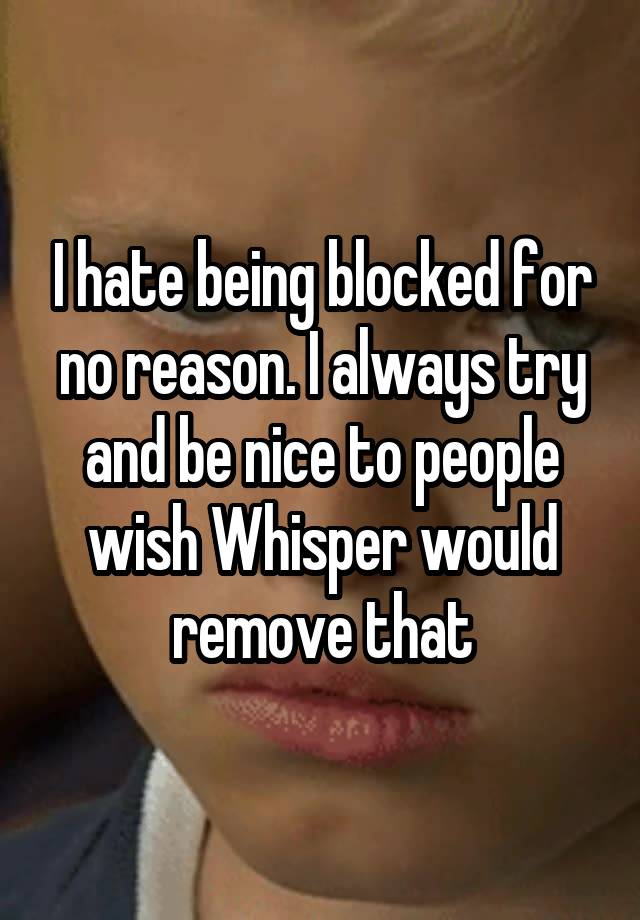 I hate being blocked for no reason. I always try and be nice to people wish Whisper would remove that