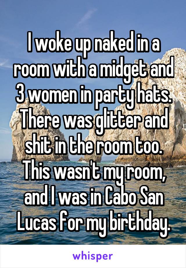 I woke up naked in a room with a midget and 3 women in party hats. There was glitter and shit in the room too. This wasn't my room, and I was in Cabo San Lucas for my birthday.