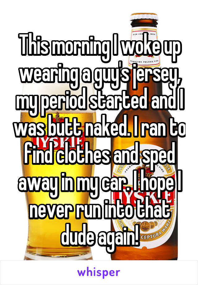 This morning I woke up wearing a guy's jersey, my period started and I was butt naked. I ran to find clothes and sped away in my car. I hope I never run into that dude again!