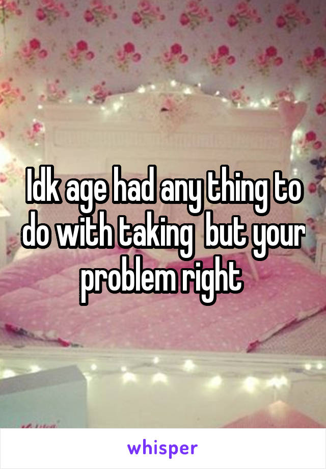 Idk age had any thing to do with taking  but your problem right 