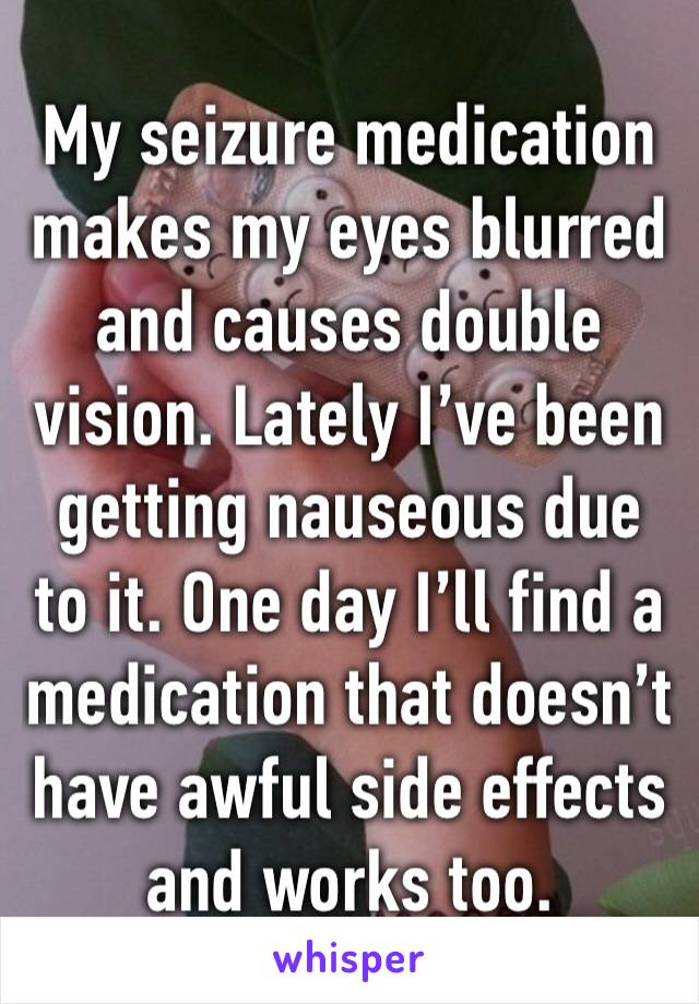 My seizure medication makes my eyes blurred and causes double vision. Lately I’ve been getting nauseous due to it. One day I’ll find a medication that doesn’t have awful side effects and works too.