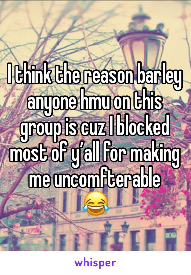 I think the reason barley anyone hmu on this group is cuz I blocked most of y’all for making me uncomfterable 
😂