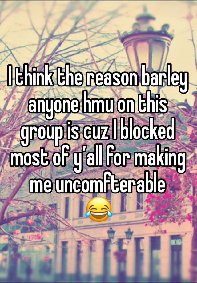 I think the reason barley anyone hmu on this group is cuz I blocked most of y’all for making me uncomfterable 
😂