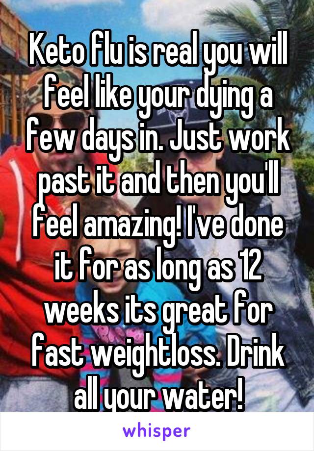Keto flu is real you will feel like your dying a few days in. Just work past it and then you'll feel amazing! I've done it for as long as 12 weeks its great for fast weightloss. Drink all your water!