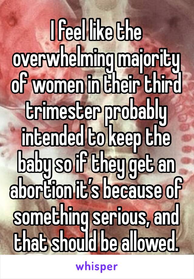 I feel like the overwhelming majority of women in their third trimester probably intended to keep the baby so if they get an abortion it’s because of something serious, and that should be allowed.