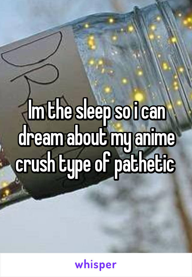 Im the sleep so i can dream about my anime crush type of pathetic 