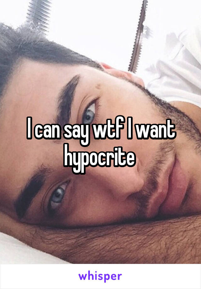 I can say wtf I want hypocrite 