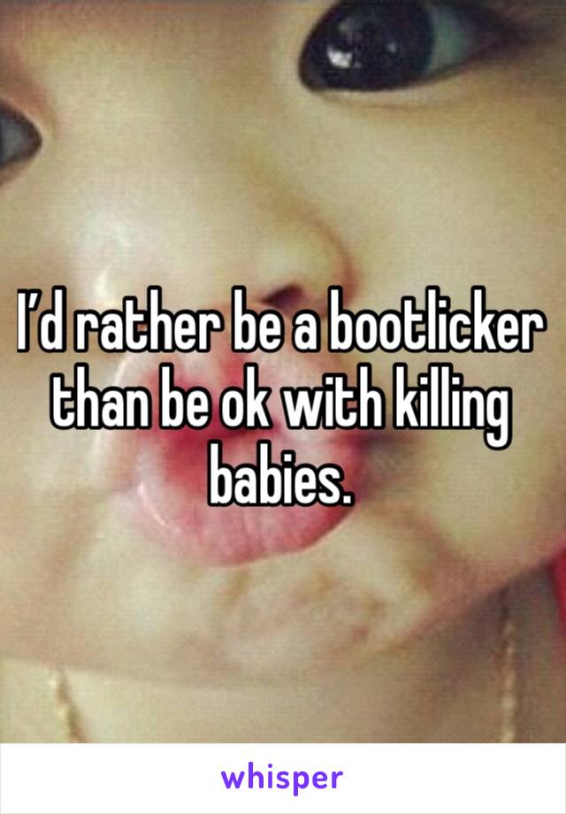 I’d rather be a bootlicker than be ok with killing babies. 