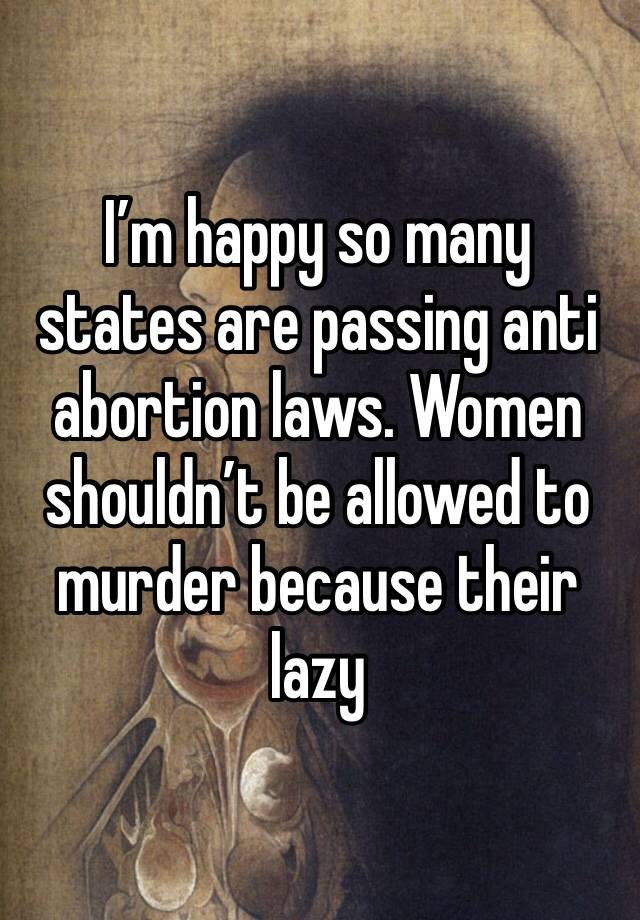 I’m happy so many states are passing anti abortion laws. Women shouldn’t be allowed to murder because their lazy 