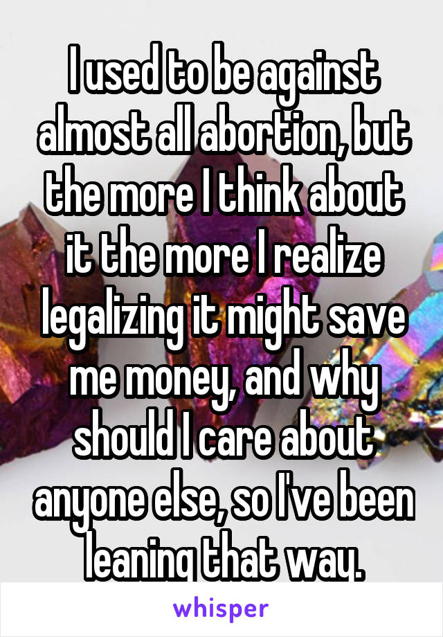 I used to be against almost all abortion, but the more I think about it the more I realize legalizing it might save me money, and why should I care about anyone else, so I've been leaning that way.