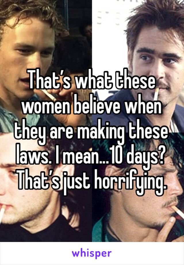 That’s what these women believe when they are making these laws. I mean...10 days? That’s just horrifying. 