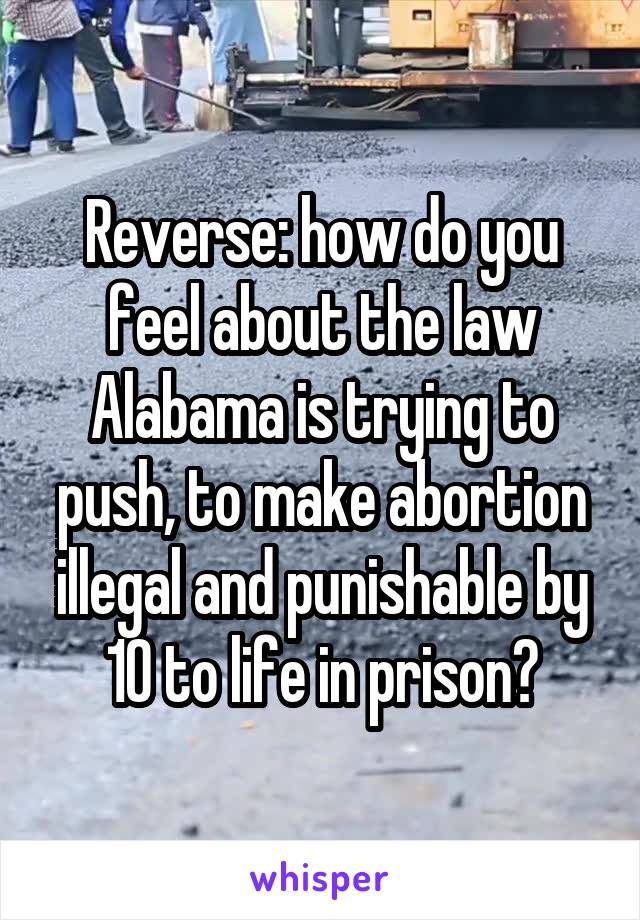 Reverse: how do you feel about the law Alabama is trying to push, to make abortion illegal and punishable by 10 to life in prison?