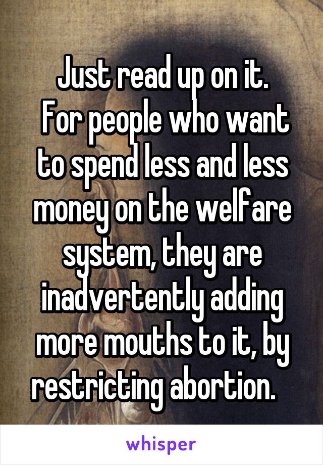 Just read up on it.
 For people who want to spend less and less money on the welfare system, they are inadvertently adding more mouths to it, by restricting abortion.   