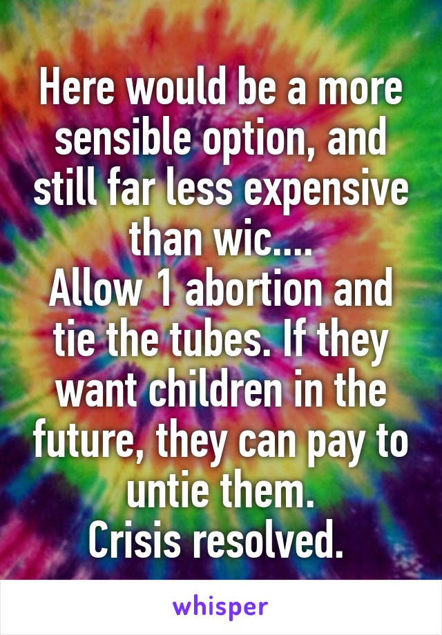 Here would be a more sensible option, and still far less expensive than wic....
Allow 1 abortion and tie the tubes. If they want children in the future, they can pay to untie them.
Crisis resolved. 