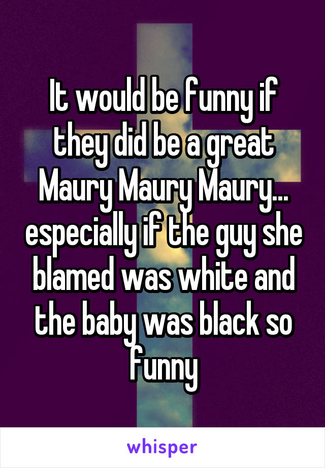 It would be funny if they did be a great Maury Maury Maury... especially if the guy she blamed was white and the baby was black so funny