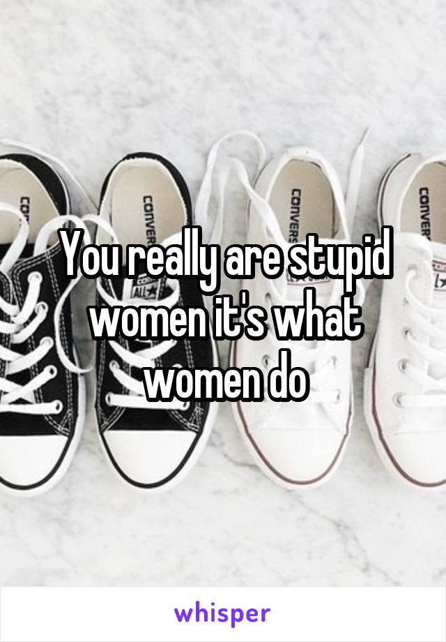 You really are stupid women it's what women do