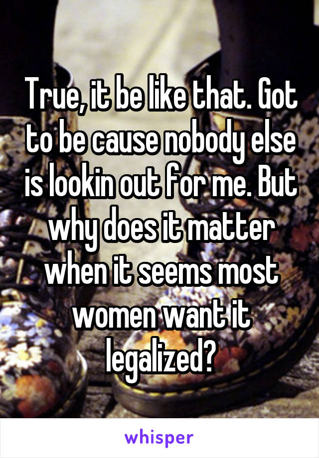 True, it be like that. Got to be cause nobody else is lookin out for me. But why does it matter when it seems most women want it legalized?