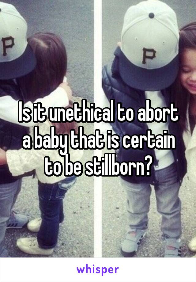 Is it unethical to abort a baby that is certain to be stillborn?