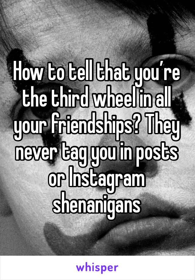 How to tell that you’re the third wheel in all your friendships? They never tag you in posts or Instagram shenanigans 