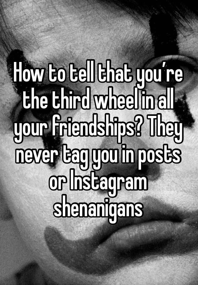 How to tell that you’re the third wheel in all your friendships? They never tag you in posts or Instagram shenanigans 