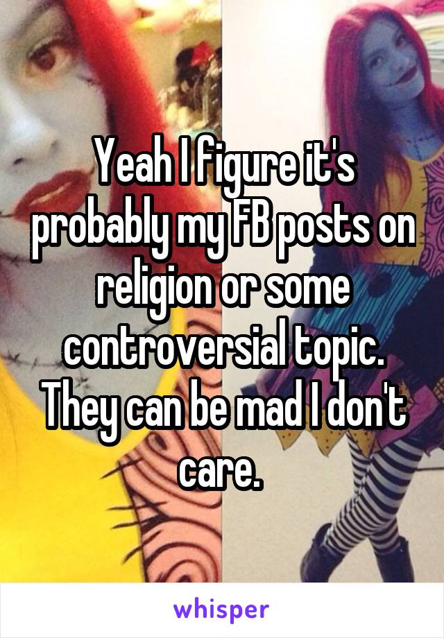 Yeah I figure it's probably my FB posts on religion or some controversial topic. They can be mad I don't care. 