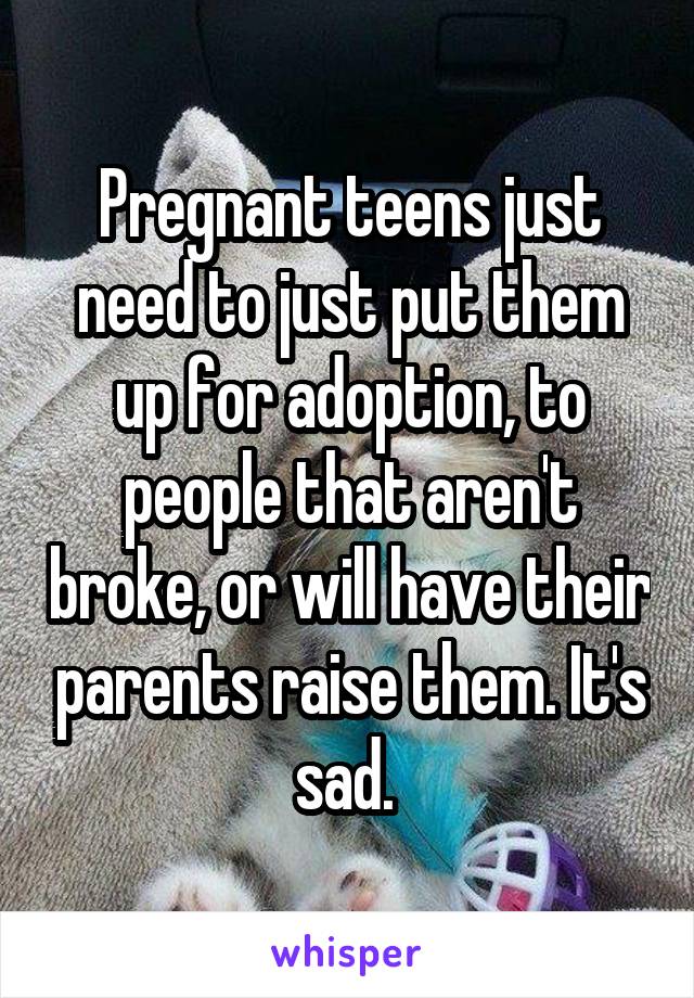 Pregnant teens just need to just put them up for adoption, to people that aren't broke, or will have their parents raise them. It's sad. 