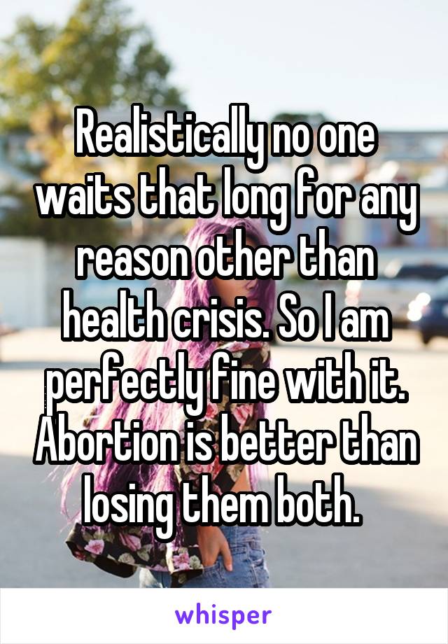 Realistically no one waits that long for any reason other than health crisis. So I am perfectly fine with it. Abortion is better than losing them both. 