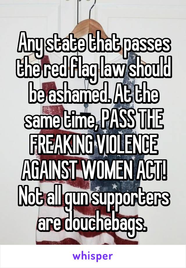 Any state that passes the red flag law should be ashamed. At the same time, PASS THE FREAKING VIOLENCE AGAINST WOMEN ACT! Not all gun supporters are douchebags. 