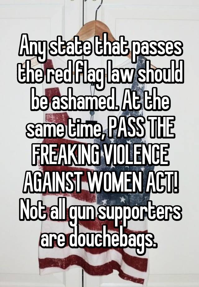 Any state that passes the red flag law should be ashamed. At the same time, PASS THE FREAKING VIOLENCE AGAINST WOMEN ACT! Not all gun supporters are douchebags. 