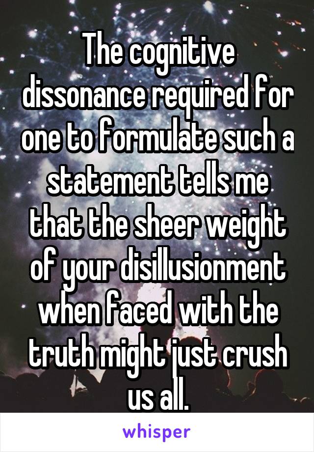 The cognitive dissonance required for one to formulate such a statement tells me that the sheer weight of your disillusionment when faced with the truth might just crush us all.