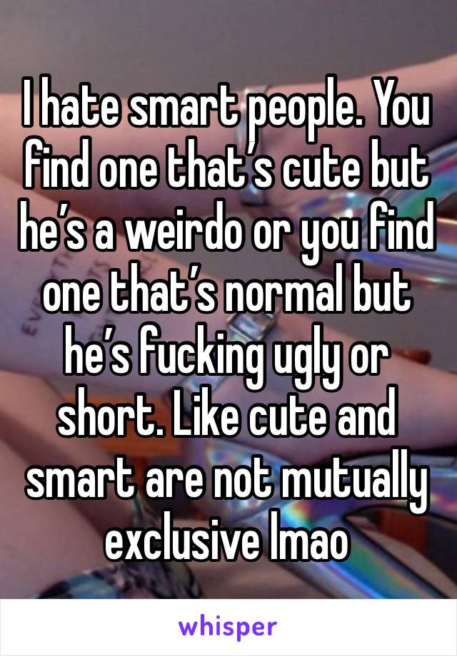 I hate smart people. You find one that’s cute but he’s a weirdo or you find one that’s normal but he’s fucking ugly or short. Like cute and smart are not mutually exclusive lmao