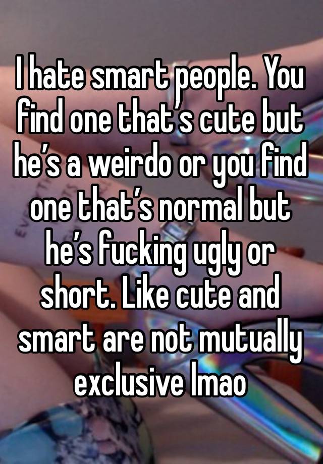 I hate smart people. You find one that’s cute but he’s a weirdo or you find one that’s normal but he’s fucking ugly or short. Like cute and smart are not mutually exclusive lmao