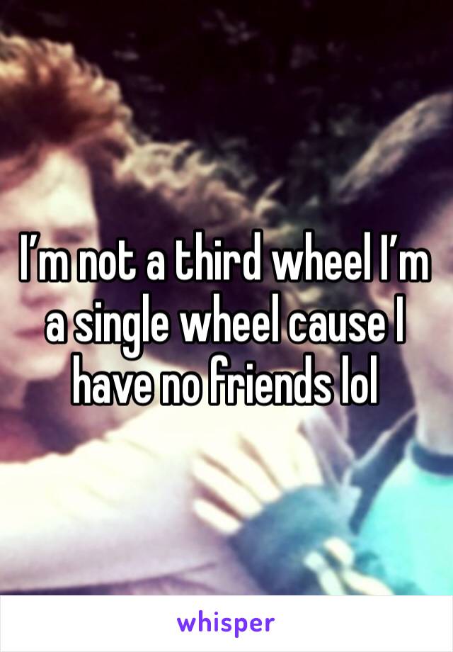 I’m not a third wheel I’m a single wheel cause I have no friends lol