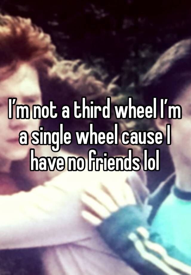 I’m not a third wheel I’m a single wheel cause I have no friends lol