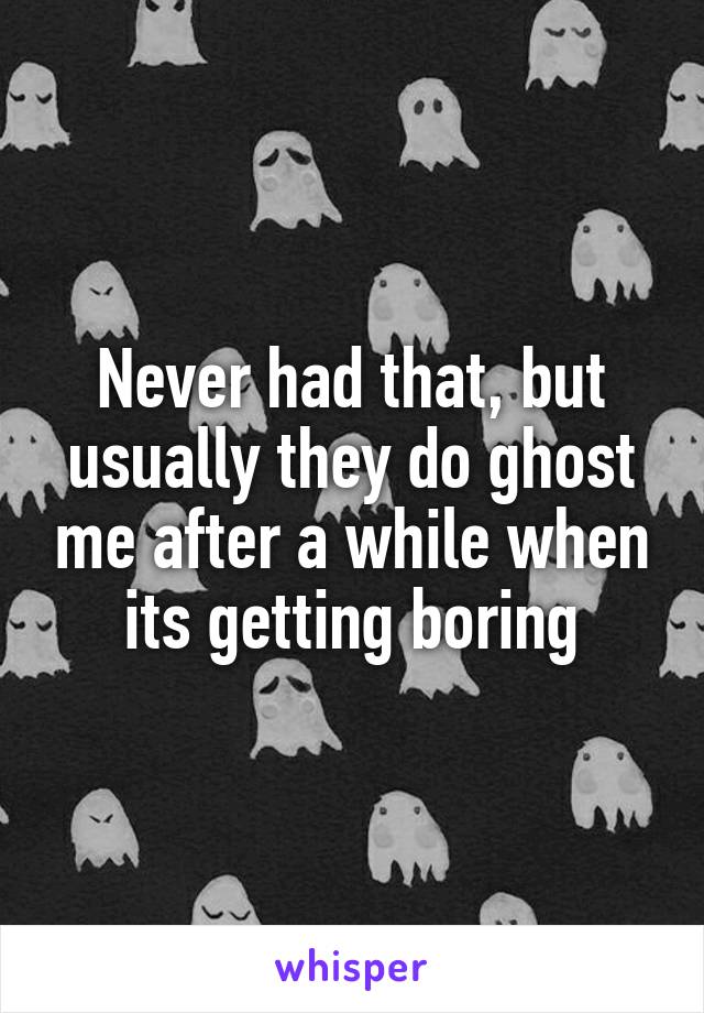 Never had that, but usually they do ghost me after a while when its getting boring