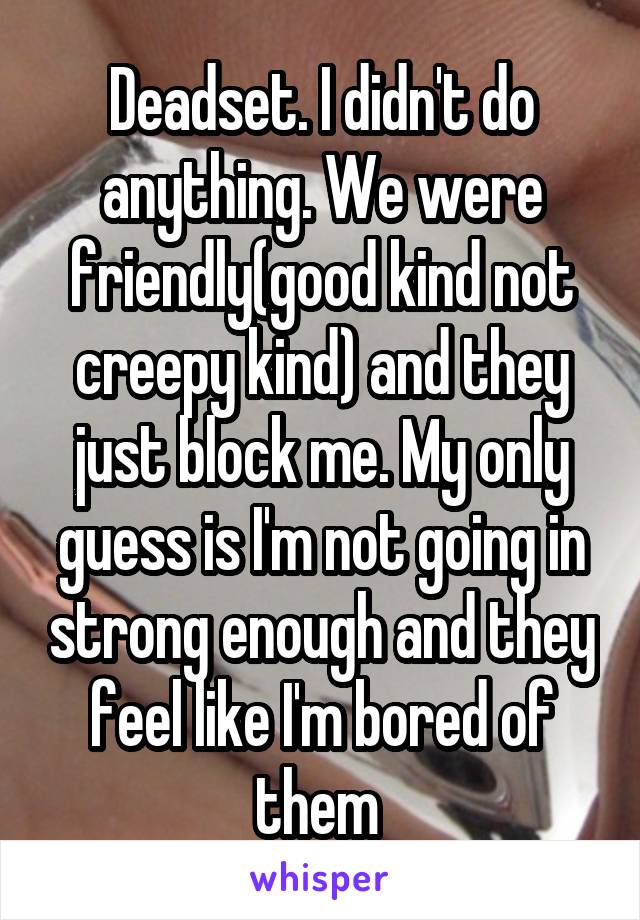 Deadset. I didn't do anything. We were friendly(good kind not creepy kind) and they just block me. My only guess is I'm not going in strong enough and they feel like I'm bored of them 