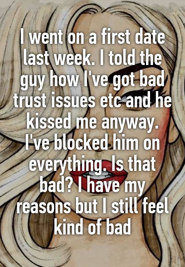 I went on a first date last week. I told the guy how I've got bad trust issues etc and he kissed me anyway. I've blocked him on everything. Is that bad? I have my reasons but I still feel kind of bad