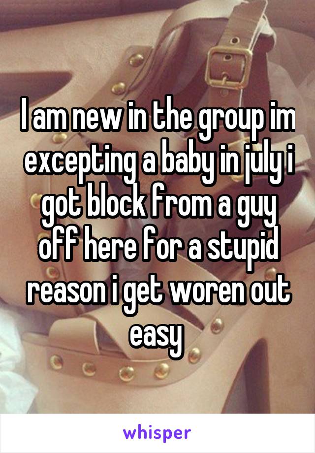 I am new in the group im excepting a baby in july i got block from a guy off here for a stupid reason i get woren out easy 