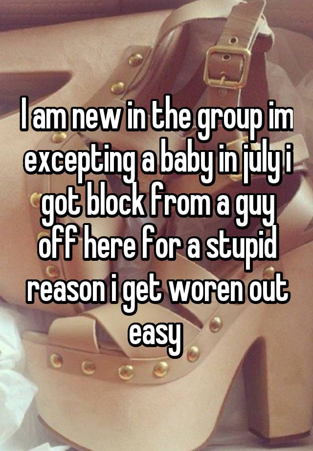 I am new in the group im excepting a baby in july i got block from a guy off here for a stupid reason i get woren out easy 