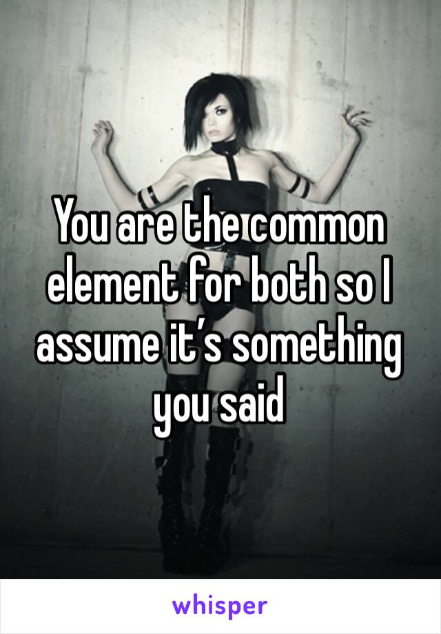 You are the common element for both so I assume it’s something you said 