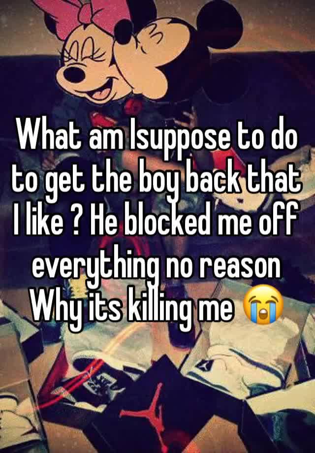 What am Isuppose to do to get the boy back that I like ? He blocked me off everything no reason Why its killing me 😭