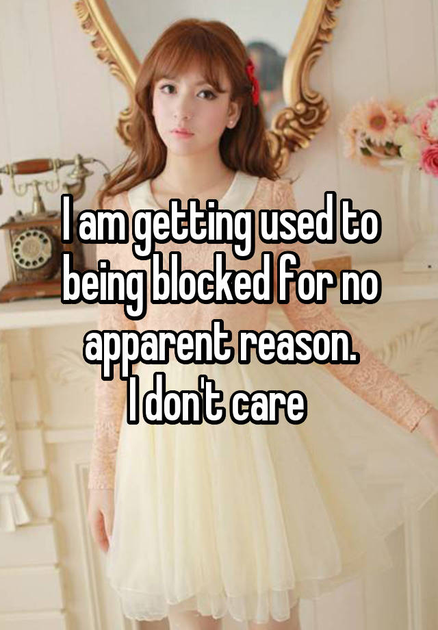 I am getting used to being blocked for no apparent reason.
I don't care 