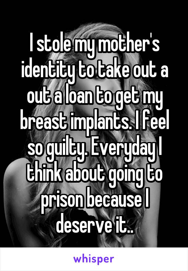 I stole my mother's identity to take out a out a loan to get my breast implants. I feel so guilty. Everyday I think about going to prison because I deserve it..