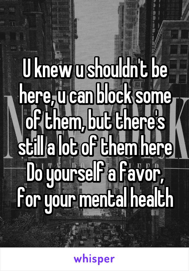 U knew u shouldn't be here, u can block some of them, but there's still a lot of them here
Do yourself a favor, for your mental health