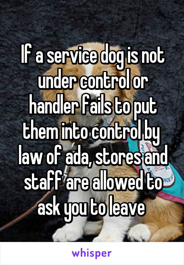 If a service dog is not under control or handler fails to put them into control by  law of ada, stores and staff are allowed to ask you to leave 